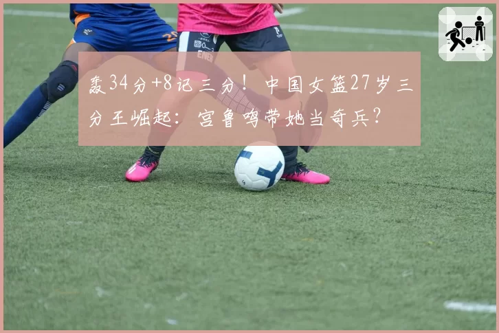 轰34分+8记三分！中国女篮27岁三分王崛起：宫鲁鸣带她当奇兵？