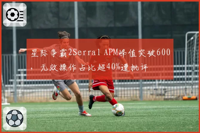 星际争霸2Serral APM峰值突破600，无效操作占比超40%遭批评
