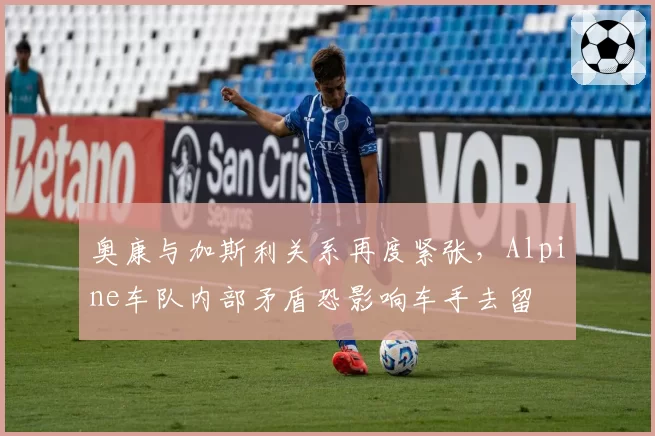 奥康与加斯利关系再度紧张，Alpine车队内部矛盾恐影响车手去留