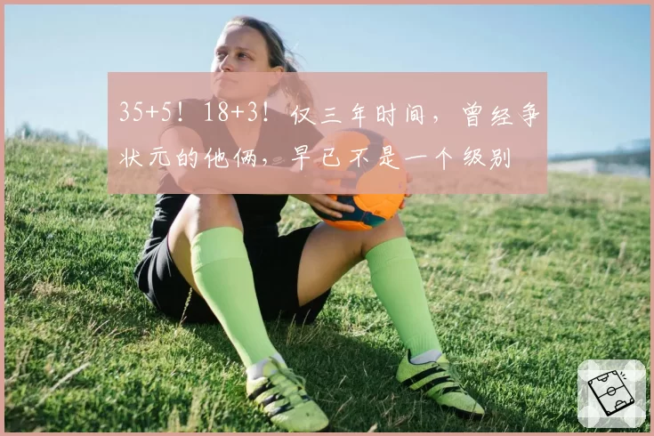 35+5！18+3！仅三年时间，曾经争状元的他俩，早已不是一个级别