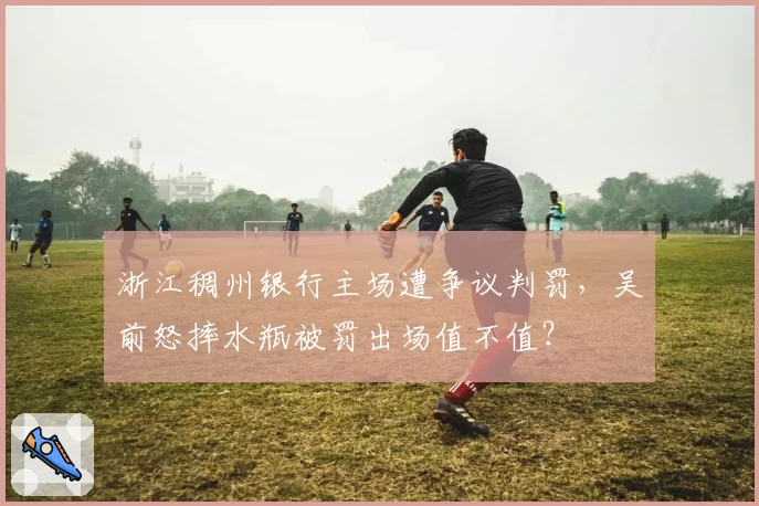 浙江稠州银行主场遭争议判罚，吴前怒摔水瓶被罚出场值不值？