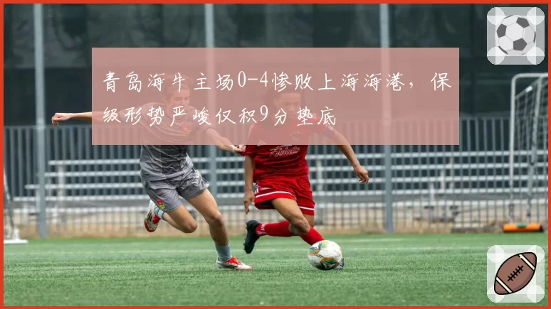 青岛海牛主场0-4惨败上海海港,保级形势严峻仅积9分垫底