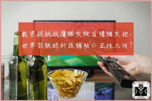 戴资颖挑战鹰眼失败后情绪失控，世界羽联的科技辅助公正性几何？