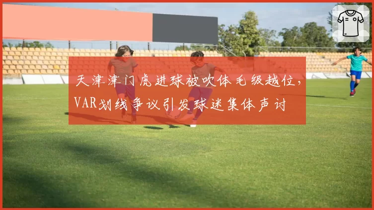 天津津门虎进球被吹体毛级越位，VAR划线争议引发球迷集体声讨