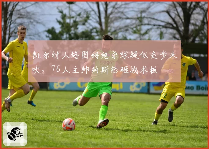 凯尔特人塔图姆绝杀球疑似走步未吹,76人主帅纳斯怒砸战术板